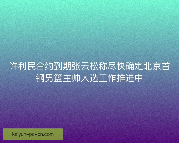 许利民合约到期张云松称尽快确定北京首钢男篮主帅人选工作推进中